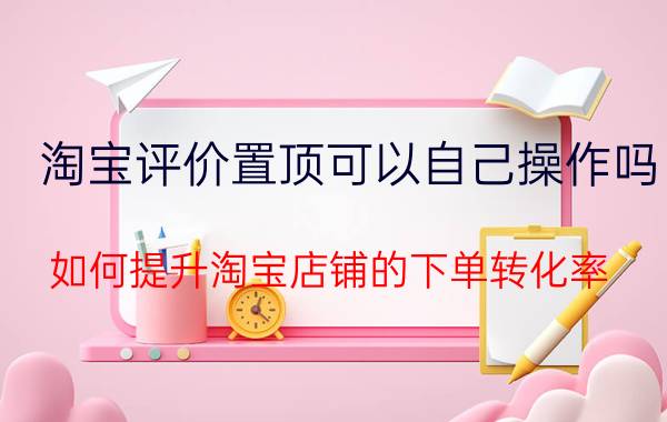 淘宝评价置顶可以自己操作吗 如何提升淘宝店铺的下单转化率？